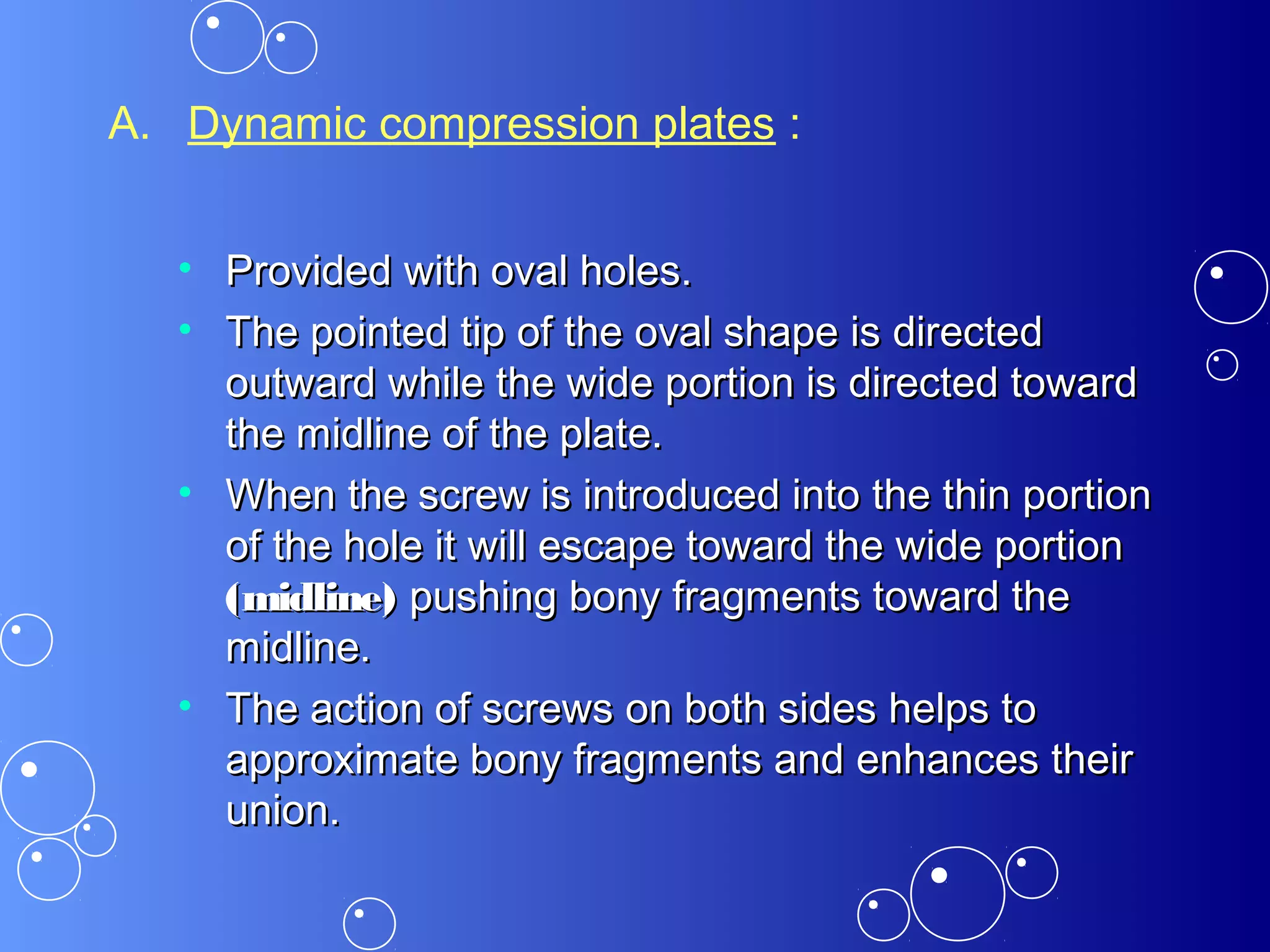 A. Dynamic compression plates :
• Provided with oval holes.Provided with oval holes.
• The pointed tip of the oval shape is directedThe pointed tip of the oval shape is directed
outward while the wide portion is directed towardoutward while the wide portion is directed toward
the midline of the plate.the midline of the plate.
• When the screw is introduced into the thin portionWhen the screw is introduced into the thin portion
of the hole it will escape toward the wide portionof the hole it will escape toward the wide portion
(midline)(midline) pushing bony fragments toward thepushing bony fragments toward the
midline.midline.
• The action of screws on both sides helps toThe action of screws on both sides helps to
approximate bony fragments and enhances theirapproximate bony fragments and enhances their
union.union.
 