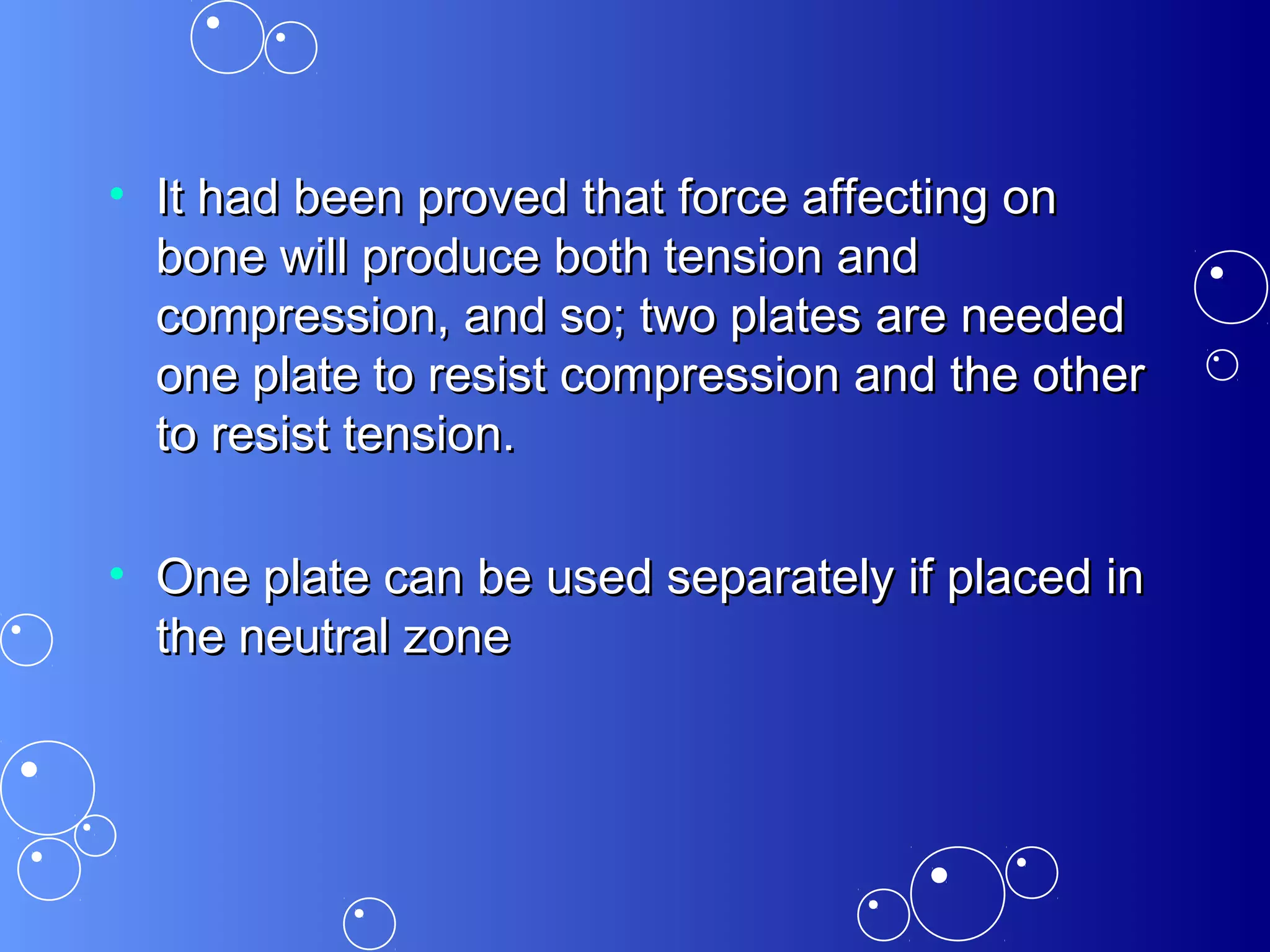 • It had been proved that force affecting onIt had been proved that force affecting on
bone will produce both tension andbone will produce both tension and
compression, and so; two plates are neededcompression, and so; two plates are needed
one plate to resist compression and the otherone plate to resist compression and the other
to resist tension.to resist tension.
• One plate can be used separately if placed inOne plate can be used separately if placed in
the neutral zonethe neutral zone
 