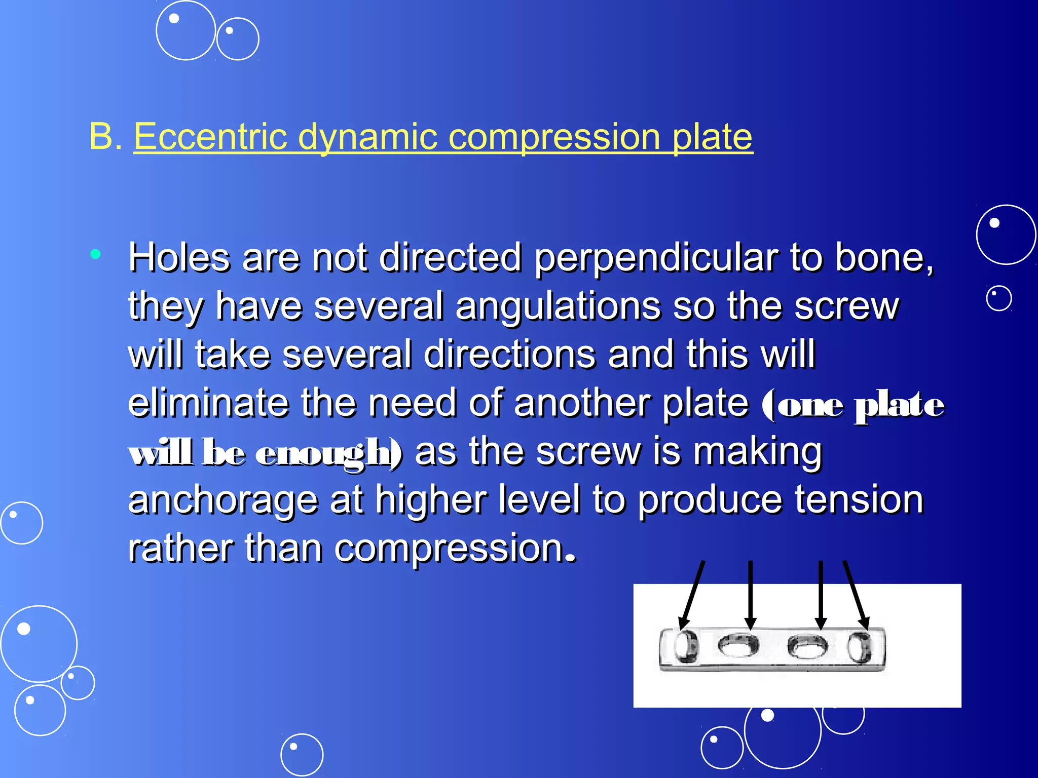 B. Eccentric dynamic compression plate
• Holes are not directed perpendicular to bone,Holes are not directed perpendicular to bone,
they have several angulations so the screwthey have several angulations so the screw
will take several directions and this willwill take several directions and this will
eliminate the need of another plateeliminate the need of another plate (one plate(one plate
will be enough)will be enough) as the screw is makingas the screw is making
anchorage at higher level to produce tensionanchorage at higher level to produce tension
rather than compressionrather than compression..
 