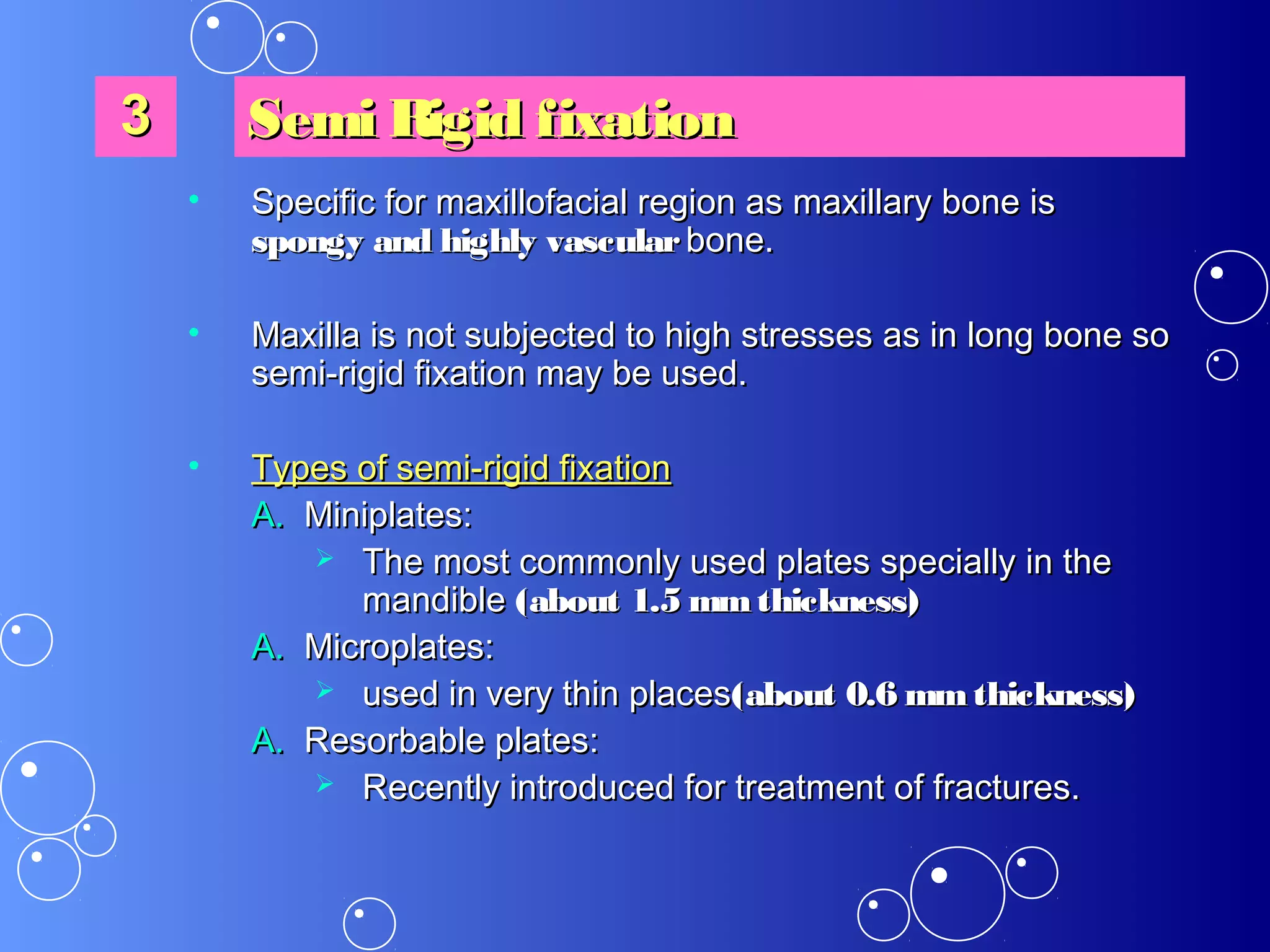 • Specific for maxillofacial region as maxillary bone isSpecific for maxillofacial region as maxillary bone is
spongy and highly vascularspongy and highly vascular bone.bone.
• Maxilla is not subjected to high stresses as in long bone soMaxilla is not subjected to high stresses as in long bone so
semi-rigid fixation may be used.semi-rigid fixation may be used.
• Types of semi-rigid fixationTypes of semi-rigid fixation
A.A. Miniplates:Miniplates:
 The most commonly used plates specially in theThe most commonly used plates specially in the
mandiblemandible (about 1.5 mmthickness)(about 1.5 mmthickness)
A.A. Microplates:Microplates:
 used in very thin placesused in very thin places(about 0.6 mmthickness)(about 0.6 mmthickness)
A.A. Resorbable plates:Resorbable plates:
 Recently introduced for treatment of fractures.Recently introduced for treatment of fractures.
33 Semi Rigid fixationSemi Rigid fixation
 