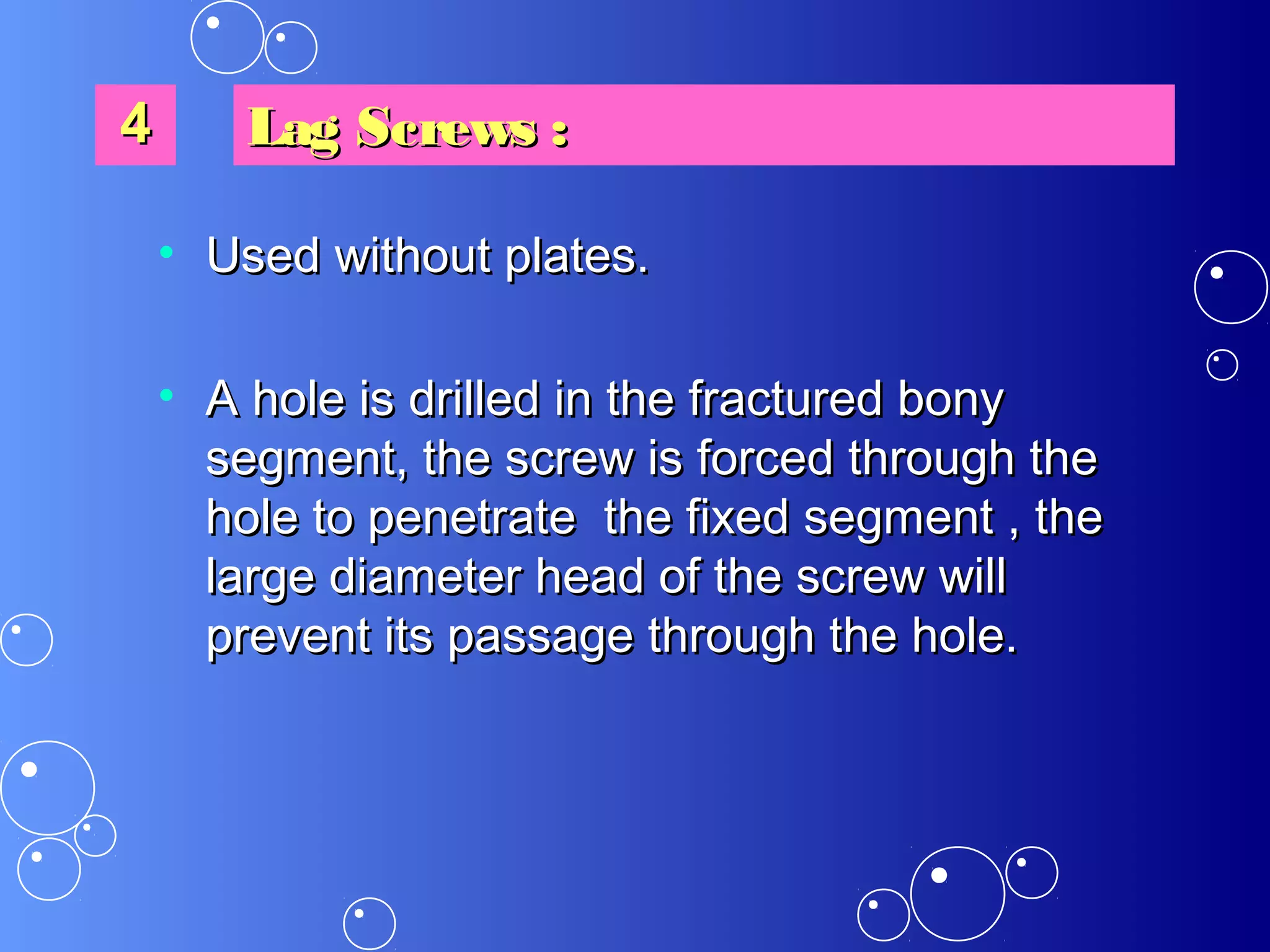 • Used without plates.Used without plates.
• A hole is drilled in the fractured bonyA hole is drilled in the fractured bony
segment, the screw is forced through thesegment, the screw is forced through the
hole to penetrate the fixed segment , thehole to penetrate the fixed segment , the
large diameter head of the screw willlarge diameter head of the screw will
prevent its passage through the hole.prevent its passage through the hole.
44 Lag Screws :Lag Screws :
 