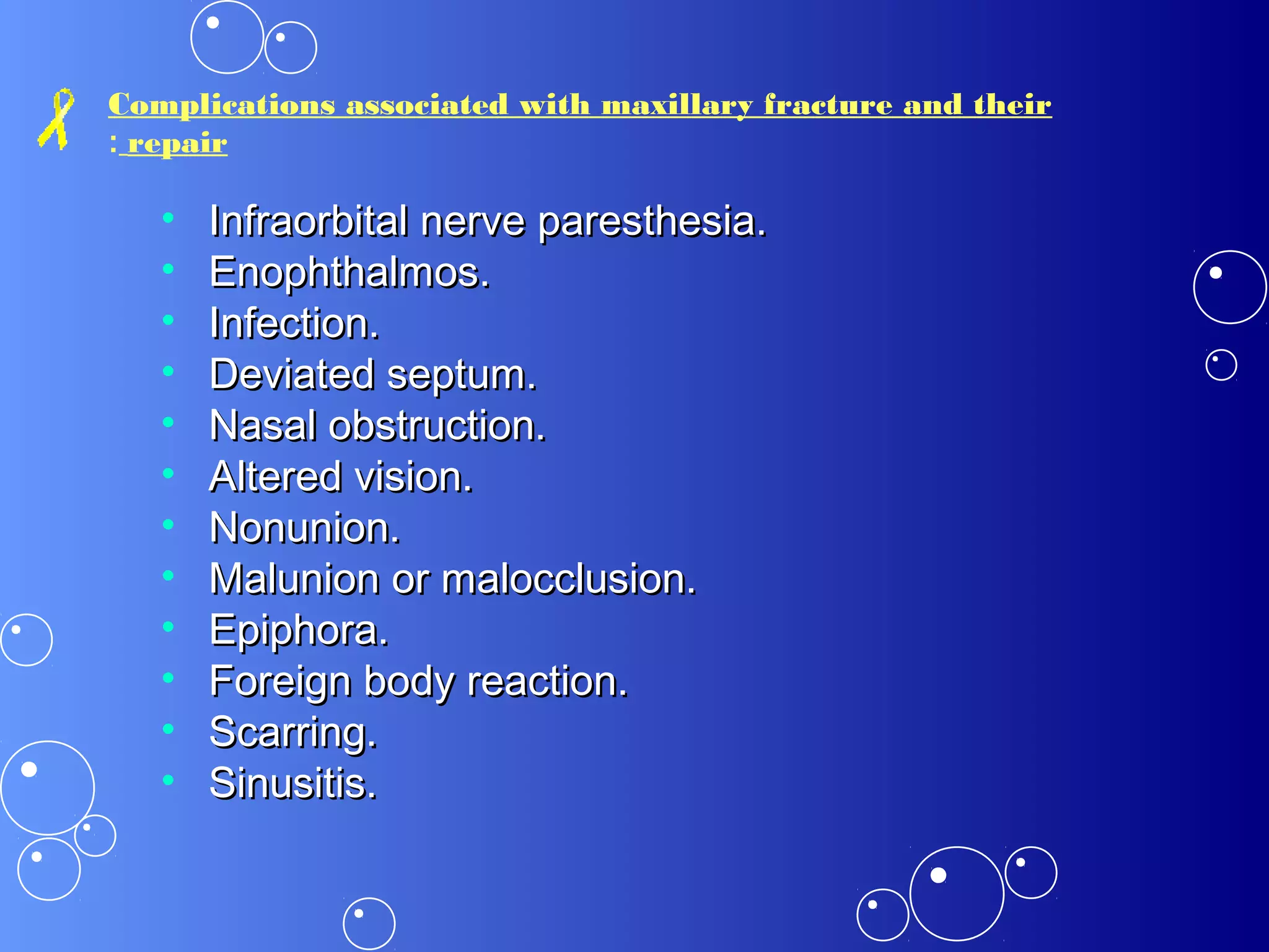 Complications associated with maxillary fracture and their
repair:
• Infraorbital nerve paresthesia.Infraorbital nerve paresthesia.
• Enophthalmos.Enophthalmos.
• Infection.Infection.
• Deviated septum.Deviated septum.
• Nasal obstruction.Nasal obstruction.
• Altered vision.Altered vision.
• Nonunion.Nonunion.
• Malunion or malocclusion.Malunion or malocclusion.
• Epiphora.Epiphora.
• Foreign body reaction.Foreign body reaction.
• Scarring.Scarring.
• Sinusitis.Sinusitis.
 