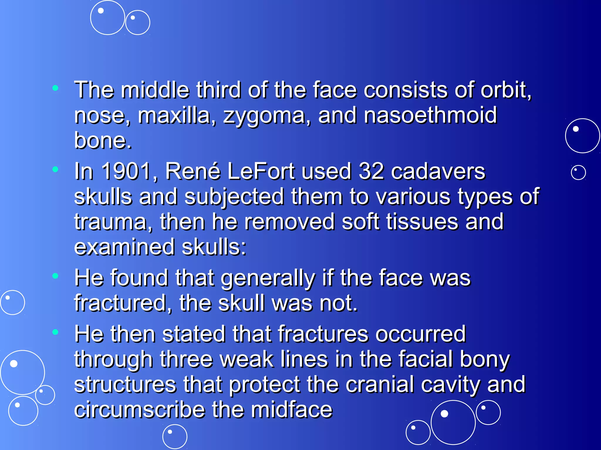 • The middle third of the face consists of orbit,The middle third of the face consists of orbit,
nose, maxilla, zygoma, and nasoethmoidnose, maxilla, zygoma, and nasoethmoid
bone.bone.
• In 1901, René LeFort used 32 cadaversIn 1901, René LeFort used 32 cadavers
skulls and subjected them to various types ofskulls and subjected them to various types of
trauma, then he removed soft tissues andtrauma, then he removed soft tissues and
examined skulls:examined skulls:
• He found that generally if the face wasHe found that generally if the face was
fractured, the skull was not.fractured, the skull was not.
• He then stated that fractures occurredHe then stated that fractures occurred
through three weak lines in the facial bonythrough three weak lines in the facial bony
structures that protect the cranial cavity andstructures that protect the cranial cavity and
circumscribe the midfacecircumscribe the midface
 