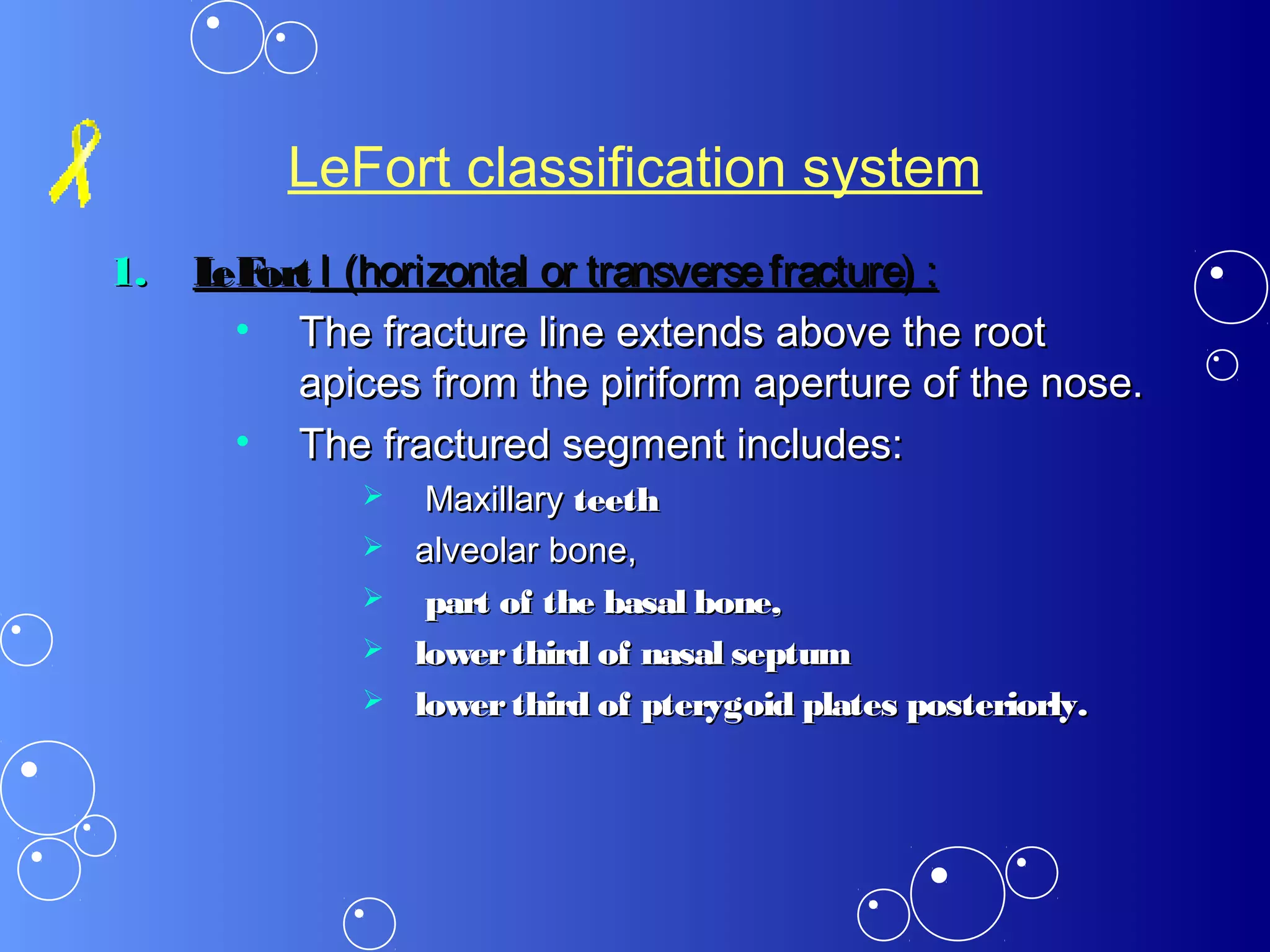 LeFort classification system
1.1. LeFortLeFort I (horizontal or transversefracture) :I (horizontal or transversefracture) :
• The fracture line extends above the rootThe fracture line extends above the root
apices from the piriform aperture of the nose.apices from the piriform aperture of the nose.
• The fractured segment includes:The fractured segment includes:
 MaxillaryMaxillary teethteeth
 alveolar bone,alveolar bone,
 part of the basal bone,part of the basal bone,
 lowerthird of nasal septumlowerthird of nasal septum
 lowerthird of pterygoid plates posteriorly.lowerthird of pterygoid plates posteriorly.
 