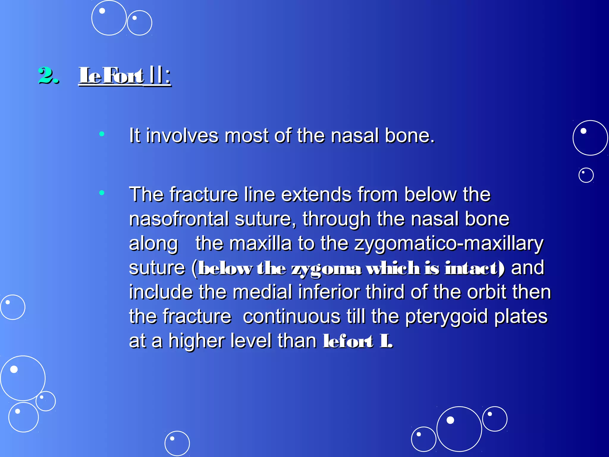 2.2. LeFortLeFort II:II:
• It involves most of the nasal bone.It involves most of the nasal bone.
• The fracture line extends from below theThe fracture line extends from below the
nasofrontal suture, through the nasal bonenasofrontal suture, through the nasal bone
along the maxilla to the zygomatico-maxillaryalong the maxilla to the zygomatico-maxillary
suture (suture (below the zygoma which is intact)below the zygoma which is intact) andand
include the medial inferior third of the orbit theninclude the medial inferior third of the orbit then
the fracture continuous till the pterygoid platesthe fracture continuous till the pterygoid plates
at a higher level thanat a higher level than lefort I.lefort I.
 