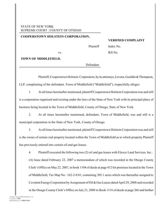 STATE OF NEW YORK
                           SUPREME COURT : COUNTY OF OTSEGO
                           COOPERSTOWN HOLSTEIN CORPORATION,
                                                                                                              VERIFIED COMPLAINT
                                                                                              Plaintiff       Index No.
                                                                     vs.                                      RJI No.
                           TOWN OF MIDDLEFIELD,
                                                                                            Defendant


                                                      Plaintiff, Cooperstown Holstein Corporation, by its attorneys, Levene, Gouldin & Thompson,

                     LLP, complaining of the defendant, Town of Middlefield (“Middlefield”), respectfully alleges:

                                          1.          At all times hereinafter mentioned, plaintiff Cooperstown Holstein Corporation was and still

                     is a corporation organized and existing under the laws of the State of New York with its principal place of

                     business being located in the Town of Middlefield, County of Otsego, State of New York.

                                          2.          At all times hereinafter mentioned, defendant, Town of Middlefield, was and still is a

                     municipal corporation in the State of New York, County of Otsego.

                                          3.          At all times hereinafter mentioned, plaintiff Cooperstown Holstein Corporation was and still

                     is the owner of certain real property located within the Town of Middlefield as to which property Plaintiff

                     has previously entered into certain oil and gas leases.

                                          4.          Plaintiff executed the following two (2) oil and gas leases with Elexco Land Services, Inc.:

                                          (A) lease dated February 22, 2007 a memorandum of which was recorded in the Otsego County

                                          Clerk’s Office on May 22, 2007, in book 1104 of deeds at page 412 for premises located in the Town

                                          of Middlefield, Tax Map No.: 162-2-8.01, containing 305.1 acres which was thereafter assigned to

                                          Covalent Energy Corporation by Assignment of Oil & Gas Leases dated April 29, 2008 and recorded

                                          in the Otsego County Clerk’s Office on July 21, 2008 in Book 1116 of deeds at page 266 and further
L E V E N E , G O U L D IN   & TH O M P S O N , LLP
P .O .B O X F -1706
B IN G H A M T O N , N Y     13902-0106
 