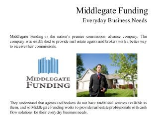 Middlegate Funding
Everyday Business Needs
Middlegate Funding is the nation’s premier commission advance company. The
company was established to provide real estate agents and brokers with a better way
to receive their commissions.
They understand that agents and brokers do not have traditional sources available to
them, and so Middlegate Funding works to provide real estate professionals with cash
flow solutions for their everyday business needs.
 