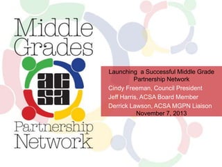Launching a Successful Middle Grade
Partnership Network
Cindy Freeman, Council President
Jeff Harris, ACSA Board Member
Derrick Lawson, ACSA MGPN Liaison
November 7, 2013

 