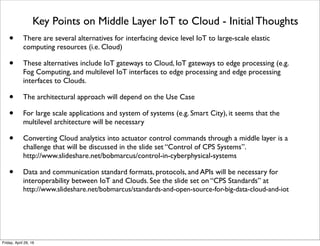 Key Points on Middle Layer IoT to Cloud - Initial Thoughts
• There are several alternatives for interfacing device level IoT to large-scale elastic
computing resources (i.e. Cloud)
• These alternatives include IoT gateways to Cloud, IoT gateways to edge processing (e.g.
Fog Computing, and multilevel IoT interfaces to edge processing and edge processing
interfaces to Clouds.
• The architectural approach will depend on the Use Case
• For large scale applications and system of systems (e.g. Smart City), it seems that the
multilevel architecture will be necessary
• Converting Cloud analytics into actuator control commands through a middle layer is a
challenge that will be discussed in the slide set “Control of CPS Systems”.
http://www.slideshare.net/bobmarcus/control-in-cyberphysical-systems
• Data and communication standard formats, protocols, and APIs will be necessary for
interoperability between IoT and Clouds. See the slide set on “CPS Standards” at
http://www.slideshare.net/bobmarcus/standards-and-open-source-for-big-data-cloud-and-iot
Tuesday, May 17, 16
 