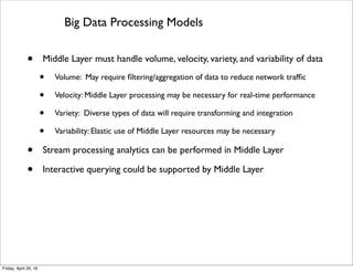 Extending Cloud Processing Models
• Extending Cloud delivery models
• Services provided through interface to Cloud
• Service delivery can be IaaS, PaaS, or SaaS
• Client must specify data sources and actuators of interest
• Cloud uses and/or supplies appropriate Middle Layer resources for delivery model
• Extending Cloud deployment models
• Middle Layer resources may be public, shared, private, or hybrid
• Cloud and device resources can also be public, shared, private, or hybrid
• Client must specify deployment model for Middle Layer and devices
• Cloud delivers Middle Layer and device resources based on client speciﬁcation
Tuesday, May 17, 16
 