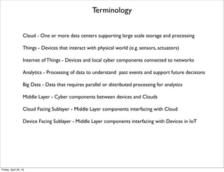 Terminology
Cloud - One or more data centers supporting large scale storage and processing
Things - Devices that interact with physical world (e.g. sensors, actuators)
Internet of Things - Devices and local cyber components connected to networks
Analytics - Processing of data to understand past events and support future decisions
Big Data - Data that requires parallel or distributed processing for analytics
Middle Layer - Cyber components between devices and Clouds
Cloud Facing Sublayer - Middle Layer components interfacing with Cloud
Device Facing Sublayer - Middle Layer components interfacing with Devices in IoT
Tuesday, May 17, 16
 