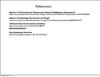 References
Book on “The Internet of Things in the Cloud: A Middleware Perspective”
https://www.crcpress.com/The-Internet-of-Things-in-the-Cloud-A-Middleware-Perspective/Zhou/9781439892992
Book on “Rethinking The Internet of Things”
http://www.amazon.com/Rethinking-Internet-Things-Connecting-Everything-ebook/dp/B00EBCGHSW
IoTCloud from the University of Indiana
http://www.hindawi.com/journals/js/2015/468047/
http://iotcloud.github.io/
Fog Computing Overview
http://arxiv.org/ftp/arxiv/papers/1601/1601.02752.pdf
Tuesday, May 17, 16
 