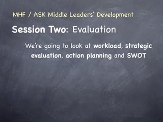 MHF / ASK Middle Leaders’ Development

Session Two: Evaluation
   We’re going to look at workload, strategic
    evaluation, action planning and SWOT
 