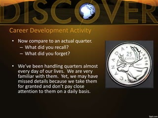 Career Development Activity
• Now compare to an actual quarter.
– What did you recall?
– What did you forget?
• We’ve been handling quarters almost
every day of our lives. We are very
familiar with them. Yet, we may have
missed details because we take them
for granted and don’t pay close
attention to them on a daily basis.
 