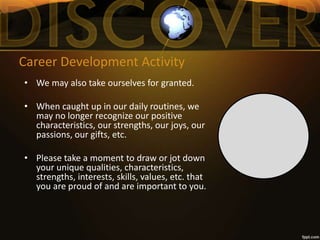 Career Development Activity
• We may also take ourselves for granted.
• When caught up in our daily routines, we
may no longer recognize our positive
characteristics, our strengths, our joys, our
passions, our gifts, etc.
• Please take a moment to draw or jot down
your unique qualities, characteristics,
strengths, interests, skills, values, etc. that
you are proud of and are important to you.
 