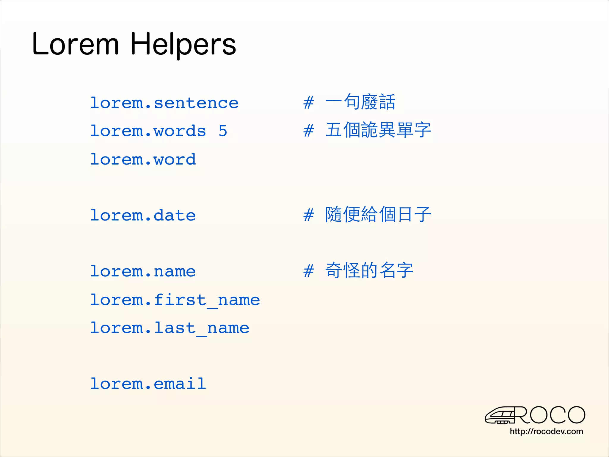 lorem.sentence     # ⼀一句廢話
lorem.words 5      # 五個詭異單字
lorem.word


lorem.date         # 隨便給個日子


lorem.name         # 奇怪的名字
lorem.first_name
lorem.last_name


lorem.email

                              http://rocodev.com
 