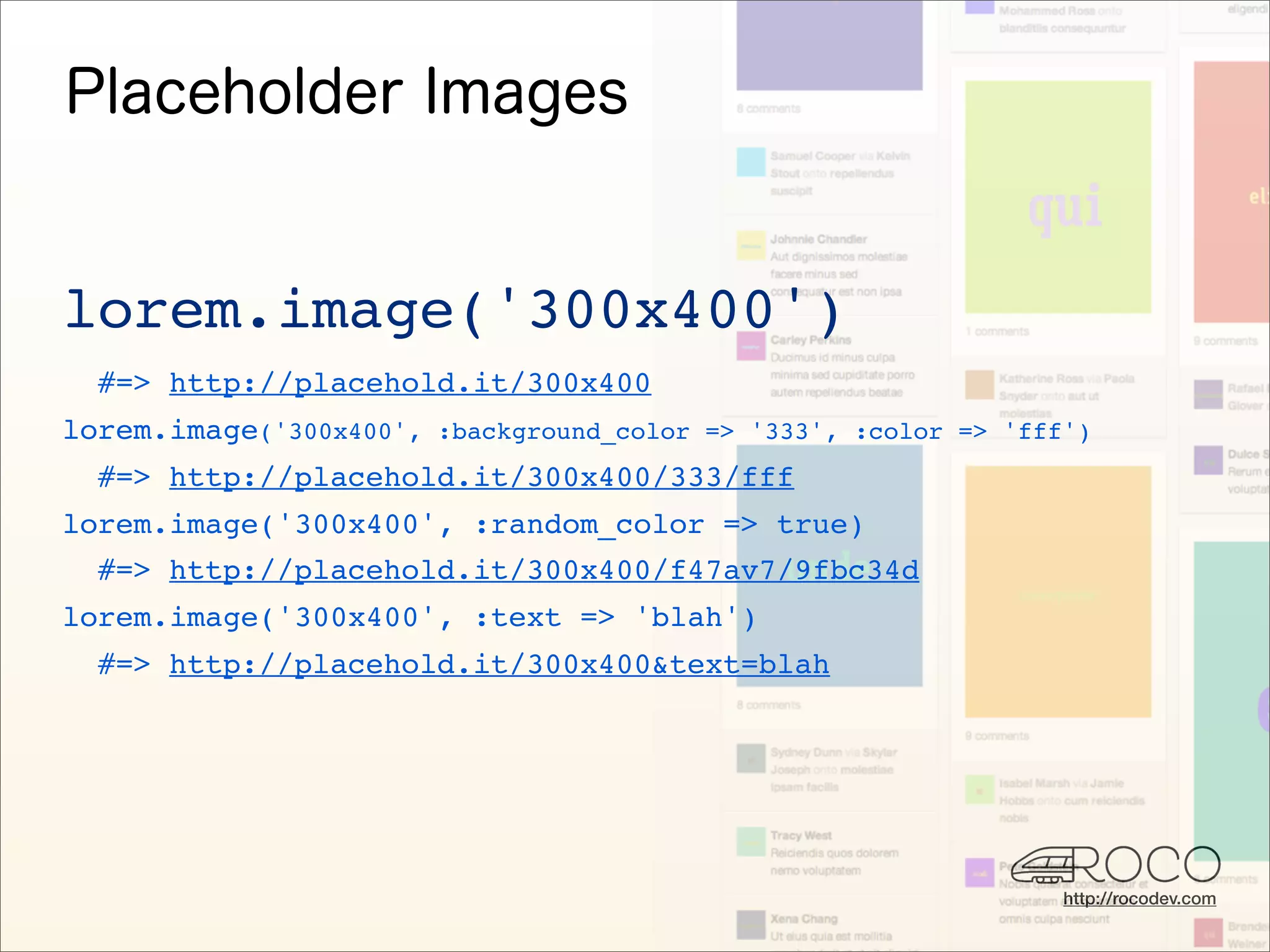 lorem.image('300x400')
  #=> http://placehold.it/300x400
lorem.image('300x400', :background_color => '333', :color => 'fff')
  #=> http://placehold.it/300x400/333/fff
lorem.image('300x400', :random_color => true)
  #=> http://placehold.it/300x400/f47av7/9fbc34d
lorem.image('300x400', :text => 'blah')
  #=> http://placehold.it/300x400&text=blah




                                                                 http://rocodev.com
 