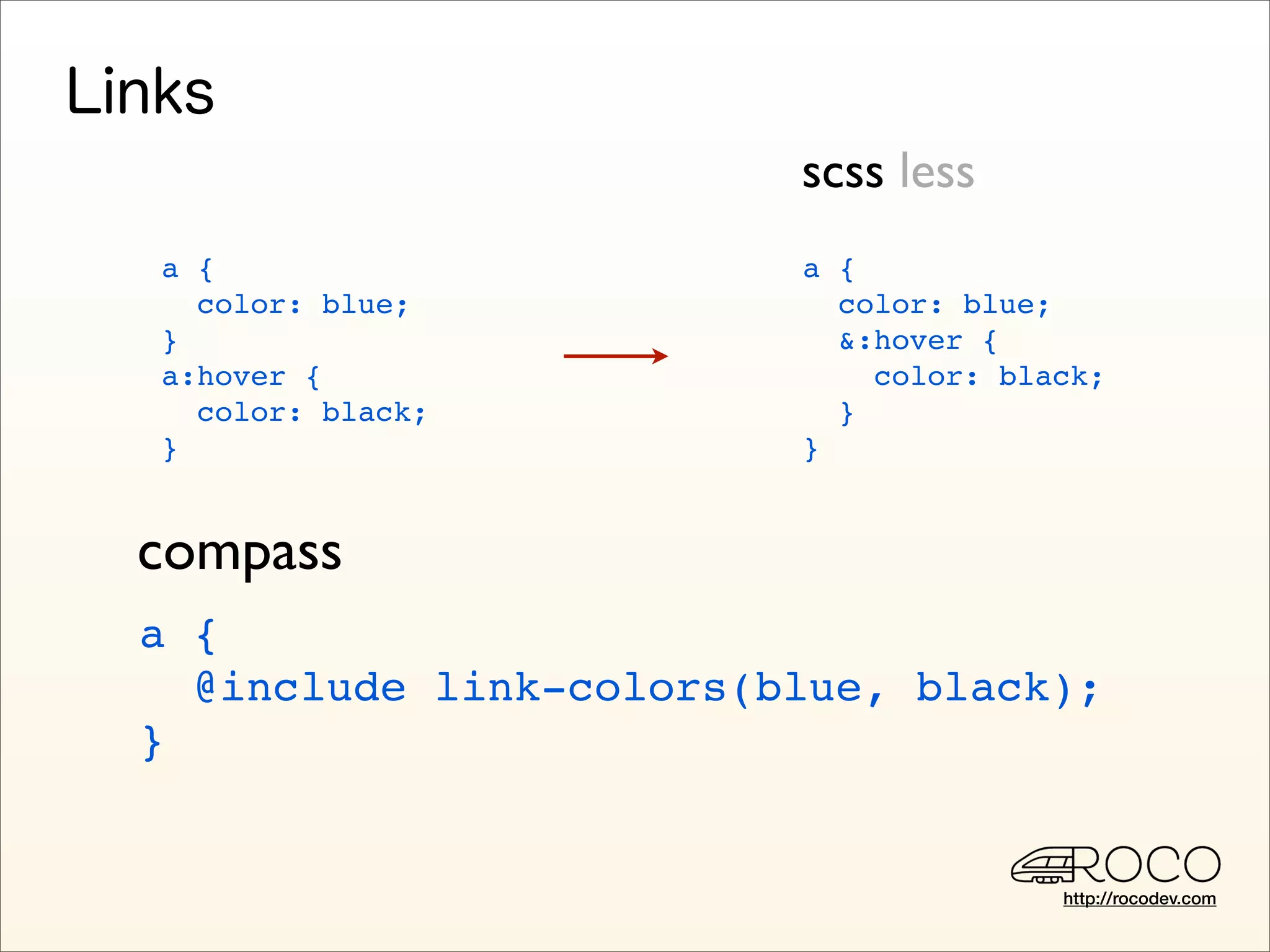 scss less
a {                     a {
  color: blue;            color: blue;
}                         &:hover {
a:hover {                   color: black;
  color: black;           }
}                       }


compass
a {
  @include link-colors(blue, black);
}


                                      http://rocodev.com
 