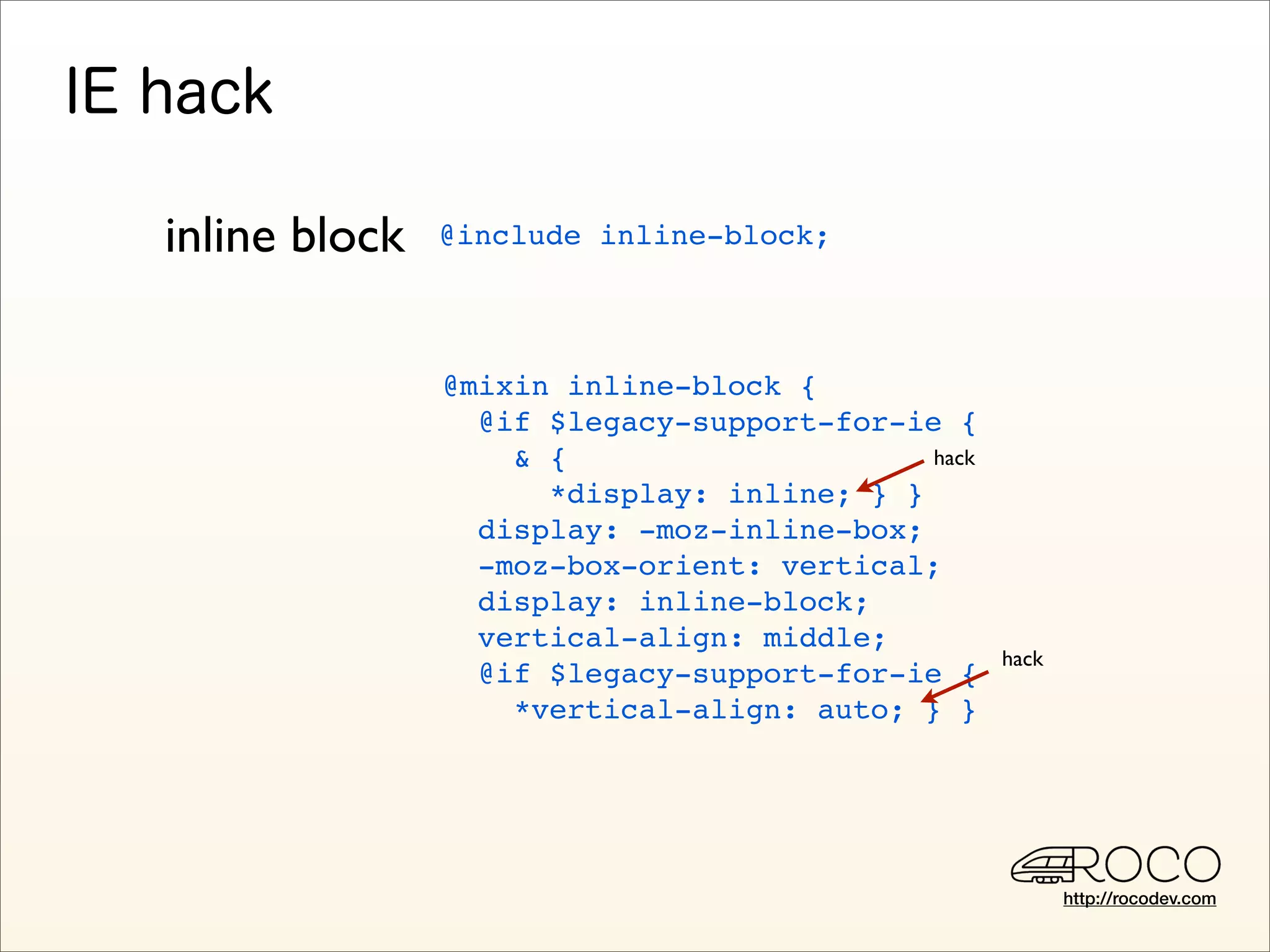 inline block   @include inline-block;




               @mixin inline-block {
                 @if $legacy-support-for-ie {
                   & {                     hack
                     *display: inline; } }
                 display: -moz-inline-box;
                 -moz-box-orient: vertical;
                 display: inline-block;
                 vertical-align: middle;
                                                  hack
                 @if $legacy-support-for-ie {
                   *vertical-align: auto; } }




                                                         http://rocodev.com
 