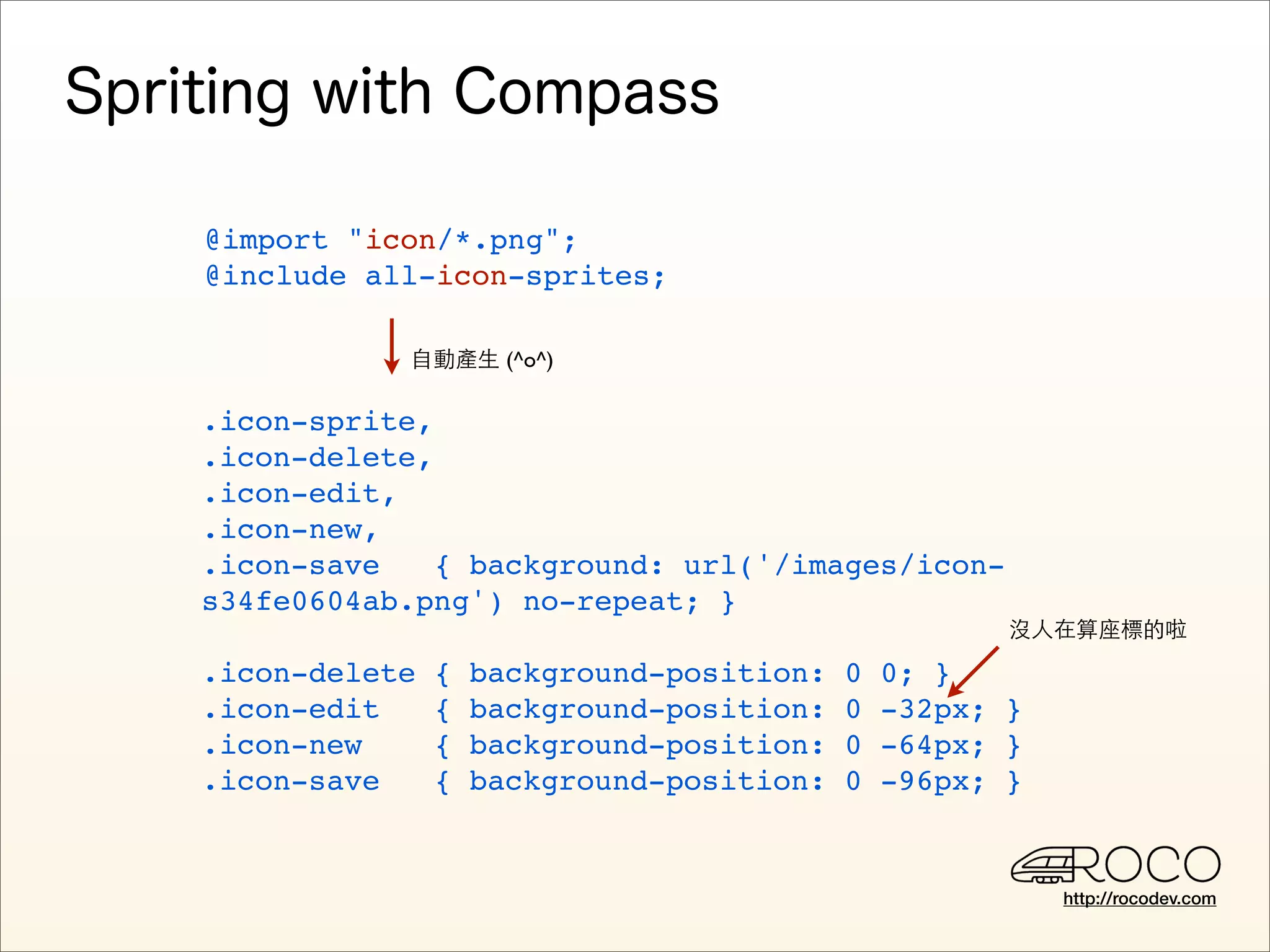 @import "icon/*.png";
@include all-icon-sprites;

           自動產生 (^o^)

.icon-sprite,
.icon-delete,
.icon-edit,
.icon-new,
.icon-save    { background: url('/images/icon-
s34fe0604ab.png') no-repeat; }
                                                     沒人在算座標的啦

.icon-delete   {   background-position:   0   0; }
.icon-edit     {   background-position:   0   -32px; }
.icon-new      {   background-position:   0   -64px; }
.icon-save     {   background-position:   0   -96px; }


                                                         http://rocodev.com
 