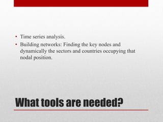 What tools are needed?
• Time series analysis.
• Building networks: Finding the key nodes and
dynamically the sectors and countries occupying that
nodal position.
 