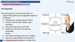 Time Management and Planning
Principles of Time Management
Get Organized
Once the goals are set, the next step is to
organize the goals into manageable targets or
milestones.
1. Manage your energy and your focus
2. Create a task list that reflects your
priorities
3. Plan your day, week and month
4. Divide your tasks for the day into
achievable
blocks
5. Set realistic deadlines for your activities
6. Allocate responsibilities (if necessary)
7. Schedule work to suit your energy cycle
Middle Management Development Program
 