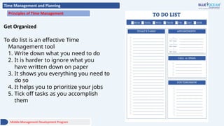 Time Management and Planning
Principles of Time Management
Get Organized
To do list is an effective Time
Management tool
1. Write down what you need to do
2. It is harder to ignore what you
have written down on paper
3. It shows you everything you need to
do so
4. It helps you to prioritize your jobs
5. Tick off tasks as you accomplish
them
Middle Management Development Program
 