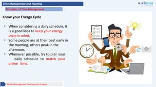 Time Management and Planning
Principles of Time Management
Know your Energy Cycle
• When considering a daily schedule, it
is a good idea to keep your energy
cycle in mind.
• Some people are at their best early in
the morning, others peak in the
afternoon.
• Whenever possible, try to plan your
daily schedule to match your
prime time.
Middle Management Development Program
 