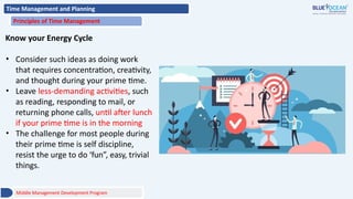 Time Management and Planning
Principles of Time Management
Know your Energy Cycle
• Consider such ideas as doing work
that requires concentration, creativity,
and thought during your prime time.
• Leave less-demanding activities, such
as reading, responding to mail, or
returning phone calls, until after lunch
if your prime time is in the morning
• The challenge for most people during
their prime time is self discipline,
resist the urge to do ‘fun”, easy, trivial
things.
Middle Management Development Program
 