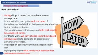 Time Management and Planning
Principles of Time Management
How to Prioritize
• Listing things is one of the most basic ways to
manage time.
• In a priority list, you get to rank the order of
importance of each task so that you can pay attention
to the most urgent ones.
• The idea is to concentrate more on tasks that need to
be completed earlier.
• For this to work, we can’t choose to do things based
on how easy it is to complete or based on our
personal preferences.
• Prioritization benefits your time management by
first
highlighting to you what needs your attention first.
Middle Management Development Program
 