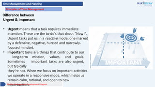 Time Management and Planning
Principles of Time Management
Difference between
Urgent & Important
• Urgent means that a task requires immediate
attention. These are the to-do’s that shout “Now!”.
Urgent tasks put us in a reactive mode, one marked
by a defensive, negative, hurried and narrowly-
focused mindset.
• Important tasks are things that contribute to our
long-term mission, values, and goals.
Sometimes important tasks are also urgent,
but typically
they’re not. When we focus on important activities
we operate in a responsive mode, which helps us
remain calm, rational, and open to new
opportunities.
Middle Management Development Program
 