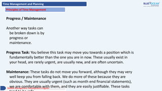 Time Management and Planning
Principles of Time Management
Progress / Maintenance
Another way tasks can
be broken down is by
progress or
maintenance.
Progress Task: You believe this task may move you towards a position which is
fundamentally better than the one you are in now. These usually exist in
your head, are rarely urgent, are usually new, and are often uncertain.
Maintenance: These tasks do not move you forward, although they may very
well keep you from falling back. We do more of these because they are
obvious. They are usually urgent (such as month end financial statements),
we are comfortable with them, and they are easily justifiable. These tasks
Middle Management Development Program
 