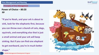 Time Management and Planning
Principles of Time Management
Power of Choice – 80:20
PP
"If you're Noah, and your ark is about to
sink, look for the elephants first, because
you can throw over a bunch of cats, dogs,
squirrels, and everything else that is just
a small animal and your ark will keep
sinking. But if you can find one elephant
to get overboard, you're in much better
shape."
Middle Management Development Program
 