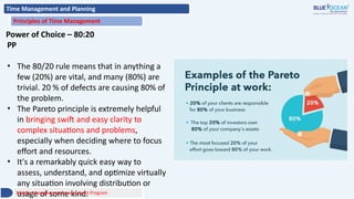 Time Management and Planning
Principles of Time Management
Power of Choice – 80:20
PP
• The 80/20 rule means that in anything a
few (20%) are vital, and many (80%) are
trivial. 20 % of defects are causing 80% of
the problem.
• The Pareto principle is extremely helpful
in bringing swift and easy clarity to
complex situations and problems,
especially when deciding where to focus
effort and resources.
• It's a remarkably quick easy way to
assess, understand, and optimize virtually
any situation involving distribution or
usage of some kind.
Middle Management Development Program
 