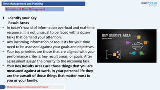Time Management and Planning
Principles of Time Management
1. Identify your Key
Result Areas
• In today's world of information overload and real-time
response, it is not unusual to be faced with a dozen
tasks that demand your attention.
• Any incoming information or requests for your time
need to be assessed against your goals and objectives.
• Your top priorities are those that are aligned with your
performance criteria, key result areas, or goals. After
assessment assign the priority to the incoming task.
• Your Key Results Areas are those things that you are
measured against at work. In your personal life they
are the pursuit of those things that matter most to
you or your family.
Middle Management Development Program
 