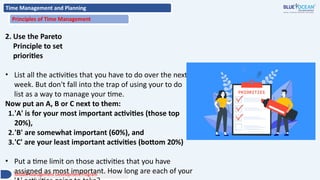 Time Management and Planning
Principles of Time Management
2. Use the Pareto
Principle to set
priorities
• List all the activities that you have to do over the next
week. But don't fall into the trap of using your to do
list as a way to manage your time.
Now put an A, B or C next to them:
1.'A' is for your most important activities (those top
20%),
2.'B' are somewhat important (60%), and
3.'C' are your least important activities (bottom 20%)
• Put a time limit on those activities that you have
assigned as most important. How long are each of your
Middle Management Development Program
 