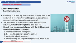 Time Management and Planning
Principles of Time Management
3. Protect the vital few
from the trivial many
• Gather up all of your top priority actions that you have to do
next week (if you have followed the process, each of these
actions should have a duration next to them!)
• The next step is to make time for these most important
activities, rather than trying to find time later on.
• Note: If your goals are not aligned with the 80 20 rule, ask
yourself the following questions:
1. Are these someone else's goals?
2. Do I need to add more goals/objectives?
3. Am I doing what is important?
4. Am I spending too long in the urgent/crises mode of this
matrix?
Middle Management Development Program
 