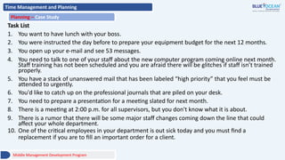 Time Management and Planning
Planning – Case Study
Middle Management Development Program
Task List
1. You want to have lunch with your boss.
2. You were instructed the day before to prepare your equipment budget for the next 12 months.
3. You open up your e-mail and see 53 messages.
4. You need to talk to one of your staff about the new computer program coming online next month.
Staff training has not been scheduled and you are afraid there will be glitches if staff isn’t trained
properly.
5. You have a stack of unanswered mail that has been labeled “high priority” that you feel must be
attended to urgently.
6. You'd like to catch up on the professional journals that are piled on your desk.
7. You need to prepare a presentation for a meeting slated for next month.
8. There is a meeting at 2:00 p.m. for all supervisors, but you don't know what it is about.
9. There is a rumor that there will be some major staff changes coming down the line that could
affect your whole department.
10. One of the critical employees in your department is out sick today and you must find a
replacement if you are to fill an important order for a client.
 