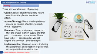 Time Management and Planning
Planning
There are four elements of planning:
• Goals: Goals or objectives specify future
conditions the planner wants to
attain.
• Actions/Strategy: These are the preferred
means, or courses of action, to reach
those objectives.
• Resources: Time, equipment, people, etc.
that are always in short supply and that
put constraints on the action. These
have to be considered as you set
targets and develop your strategies.
• Implementation: Ways and means, including
the assignment and direction of personnel,
to carry out the intended action.
Middle Management Development Program
 