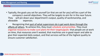 Time Management and Planning
Planning
• Typically, the goals you set for yourself (or that are set for you) will be a part of the
company's overall objectives. They will be targets to aim for in the near future.
They will pin down your department's output, quality of workmanship, and
allowable expenses.
• Recognizing that part of what supervisors do is get work done through the
efforts of others. To achieve this, they must schedule and prioritize. They must
organize resources to make sure plans hit their targets/goals: that people are at work
on time, that resources aren't wasted, that machines are in good repair and able to
give their expected daily output, and that services will be of the highest quality to
ensure customer satisfaction.
Middle Management Development Program
 