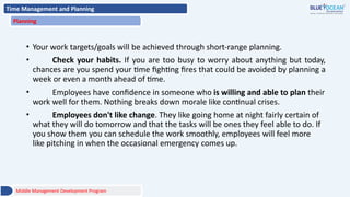 Time Management and Planning
Planning
• Your work targets/goals will be achieved through short-range planning.
• Check your habits. If you are too busy to worry about anything but today,
chances are you spend your time fighting fires that could be avoided by planning a
week or even a month ahead of time.
• Employees have confidence in someone who is willing and able to plan their
work well for them. Nothing breaks down morale like continual crises.
• Employees don't like change. They like going home at night fairly certain of
what they will do tomorrow and that the tasks will be ones they feel able to do. If
you show them you can schedule the work smoothly, employees will feel more
like pitching in when the occasional emergency comes up.
Middle Management Development Program
 