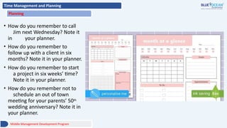 Time Management and Planning
Planning
• How do you remember to call
Jim next Wednesday? Note it
in your planner.
• How do you remember to
follow up with a client in six
months? Note it in your planner.
• How do you remember to start
a project in six weeks’ time?
Note it in your planner.
• How do you remember not to
schedule an out of town
meeting for your parents’ 50th
wedding anniversary? Note it in
your planner.
Middle Management Development Program
 