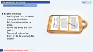 Time Management and Planning
Dealing with Procrastination
1 Salami Technique
• Break-up the tasks into small
manageable activities.
• Eat the elephant piece by
piece.
• Follow the divide and rule
policy.
• Start small but aim big.
• Don’t try to do too much too
quickly.
Middle Management Development Program
 