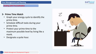 Time Management and Planning
Dealing with Procrastination
3- Prime Time Match
• Graph your energy cycle to identify the
prime time.
• Schedule difficult tasks during your
prime time.
• Protect your prime time to the
maximum possible level by living like a
monk.
• Designate a quite hour.
Middle Management Development Program
 