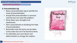 Time Management and Planning
Dealing with Procrastination
4- Procrastination log
• Keep a procrastination log to identify the
areas of procrastination.
• Accept that procrastination is common
and that you can solve the problem.
• Write down your strengths and
weaknesses.
• Don’t procrastinate on breaking the habit
of procrastination.
• Remember that the horse can be taken
to the water but can’t be forced to drink.
• Its ultimately your own desire and
determination to change the matters.
Middle Management Development Program
 