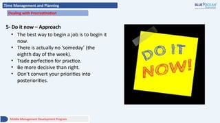 Time Management and Planning
Dealing with Procrastination
5- Do it now – Approach
• The best way to begin a job is to begin it
now.
• There is actually no ‘someday’ (the
eighth day of the week).
• Trade perfection for practice.
• Be more decisive than right.
• Don’t convert your priorities into
posteriorities.
Middle Management Development Program
 