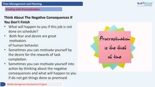 Time Management and Planning
Dealing with Procrastination
Think About The Negative Consequences If
You Don’t Finish
• What will happen to you if this job is not
done on schedule?
• Both fear and desire are great
motivators
of human behavior.
• Sometimes you can motivate yourself by
the desire for the rewards of task
completion.
• Sometimes you can motivate yourself into
action by thinking about the negative
consequences and what will happen to you
if do not get things done as promised.
Middle Management Development Program
 