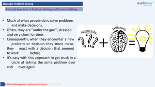 Strategic Problem Solving
Rational Approach to Problem Solving and Decision Making
• Much of what people do is solve problems
and make decisions.
• Often, they are "under the gun", stressed
and very short for time.
• Consequently, when they encounter a new
problem or decision they must make,
they react with a decision that seemed
to work before.
• It's easy with this approach to get stuck in a
circle of solving the same problem over
and over again.
Middle Management Development Program
 
