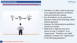 Strategic Problem Solving
Rational Approach to Problem Solving and Decision Making
• Therefore, it's often useful to get used
to an organized approach to problem
solving and decision making.
• Not all problems can be solved and
decisions made by the following, rather
rational approach.
• However, the following basic guidelines
will get you started.
• (Note that it might be more your
nature to view a "problem" as an
"opportunity". Therefore, you might
substitute "problem" for "opportunity"
in the following guidelines.)
Middle Management Development Program
 