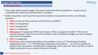 Strategic Problem Solving
1. Define the Problem
• This is often where people struggle. They react to what they think the problem is. Instead, seek to
understand more about why you think there's a problem.
Define the problem: (with input from yourself and others). Ask yourself and others, the following
questions:
1. What can you see that causes you to think there's a problem?
2. Where is it happening?
3. How is it happening?
4. When is it happening?
5. With whom is it happening? (HINT: Don't jump to "Who is causing the problem?" When we're
stressed, blaming is often one of our first reactions. To be an effective manager, you need to address
issues more than people.)
6. Why is it happening?
7. Write down a five-sentence description of the problem in terms of "The following should be
happening, but isn't ..." or "The following is happening and should be: ..." As much as possible, be
specific in your description, including what is happening, where, how, with whom and why. (It may be
helpful at this point to use a variety of research methods.
Middle Management Development Program
 